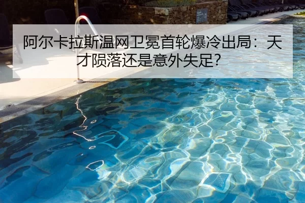 阿尔卡拉斯温网卫冕首轮爆冷出局：天才陨落还是意外失足？