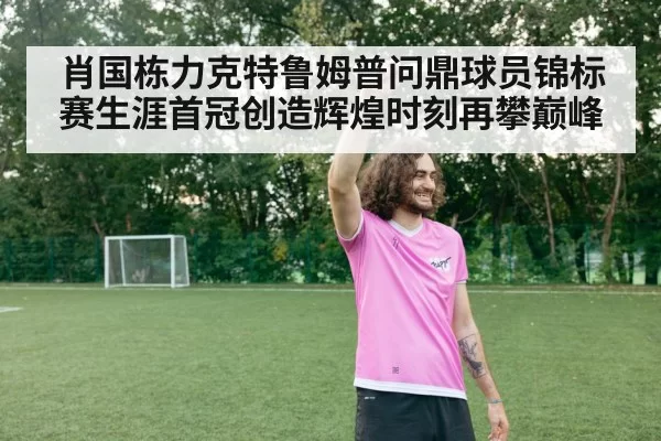 肖国栋力克特鲁姆普问鼎球员锦标赛生涯首冠创造辉煌时刻再攀巅峰