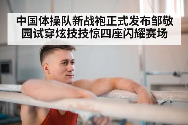 中国体操队新战袍正式发布邹敬园试穿炫技技惊四座闪耀赛场