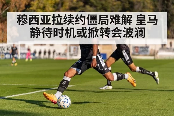 穆西亚拉续约僵局难解 皇马静待时机或掀转会波澜